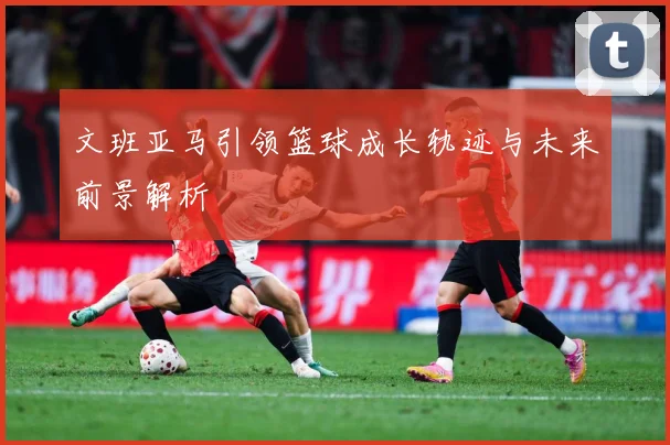文班亚马引领篮球成长轨迹与未来前景解析