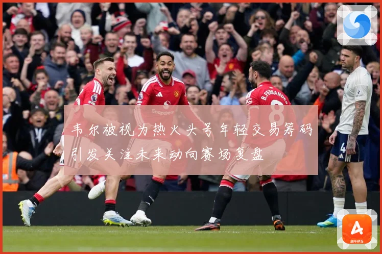 韦尔被视为热火头号年轻交易筹码引发关注未来动向赛场复盘